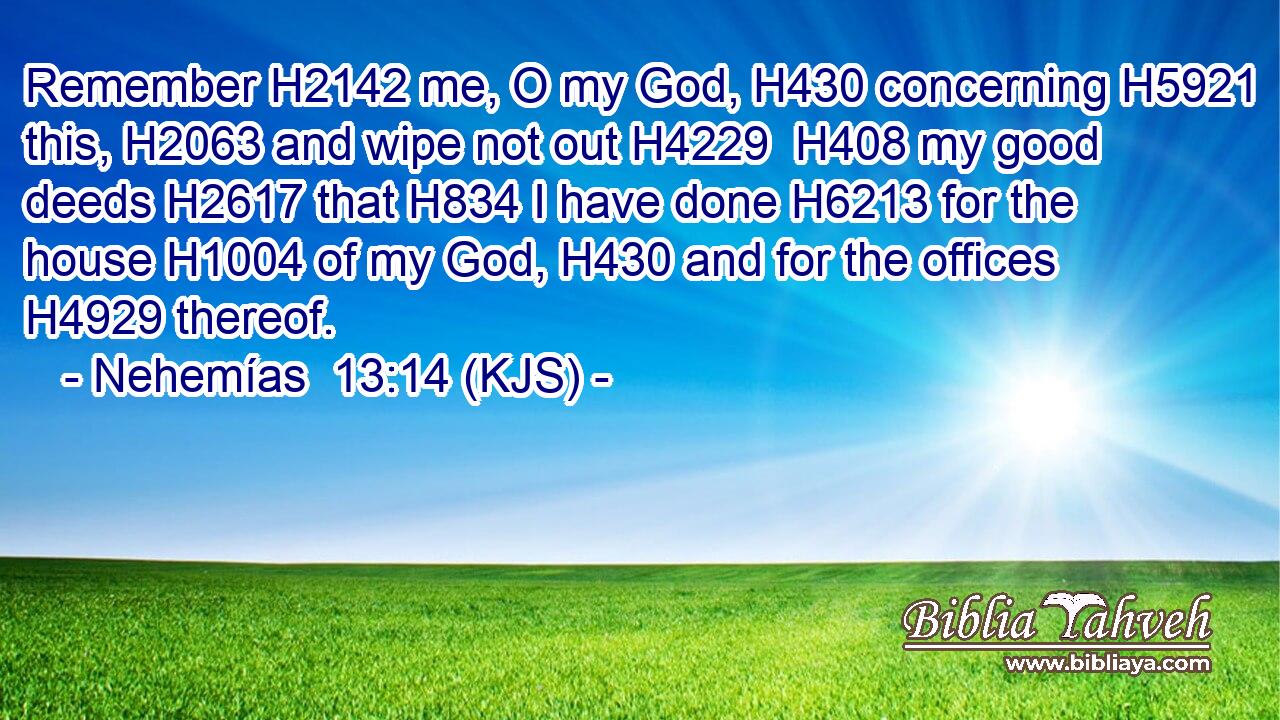 Remember H2142 me, O my God, H430 concerning H5921 this, H2063 and wipe not out H4229  H408 my good deeds H2617 that H834 I have done H6213 for the house H1004 of my God, H430 and for the offices H4929 thereof.