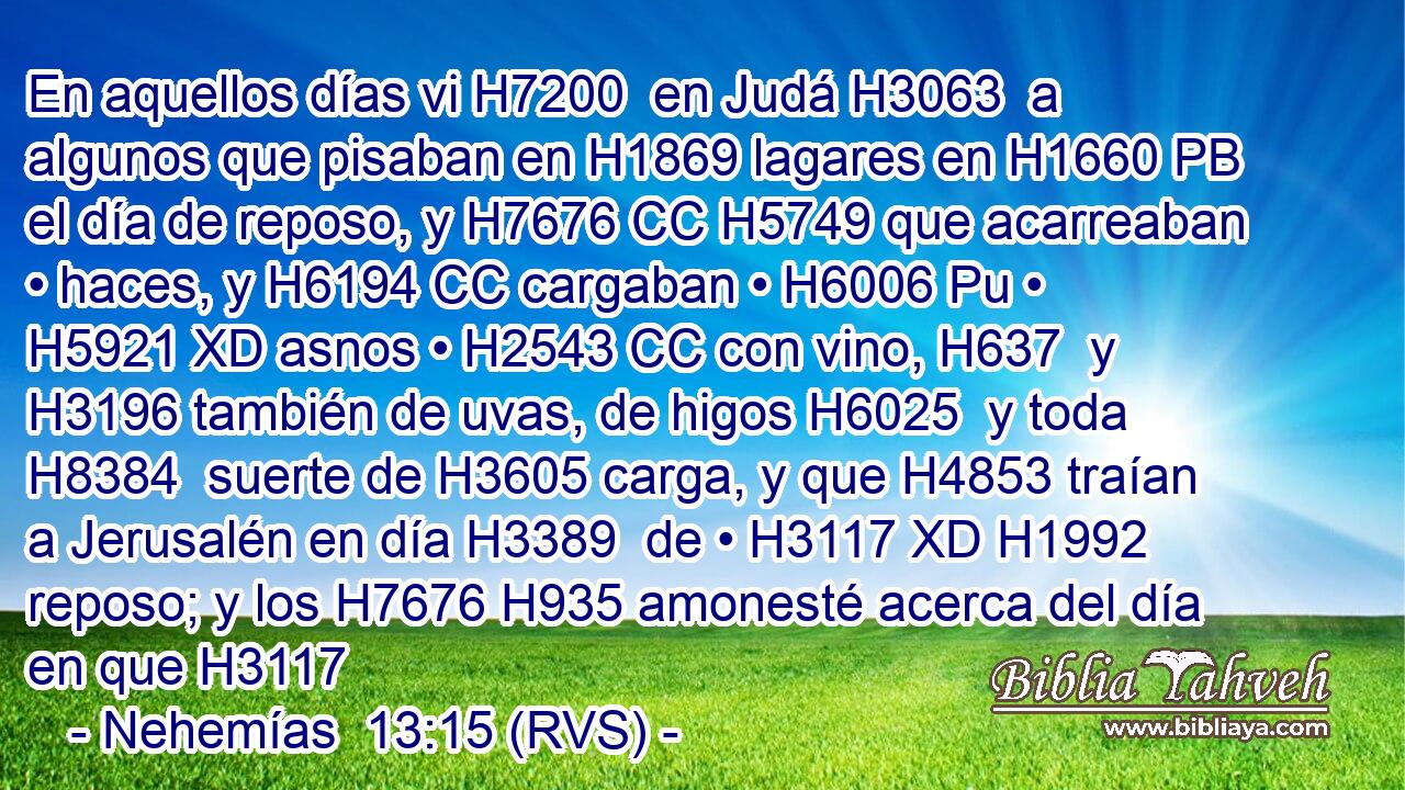 En aquellos días vi H7200  en Judá H3063  a algunos que pisaban en H1869 lagares en H1660 PB el día de reposo, y H7676 CC H5749 que acarreaban • haces, y H6194 CC cargaban • H6006 Pu • H5921 XD asnos • H2543 CC con vino, H637  y H3196 también de uvas, de higos H6025  y toda H8384  suerte de H3605 carga, y que H4853 traían a Jerusalén en día H3389  de • H3117 XD H1992 reposo; y los H7676 H935 amonesté acerca del día en que H3117 
