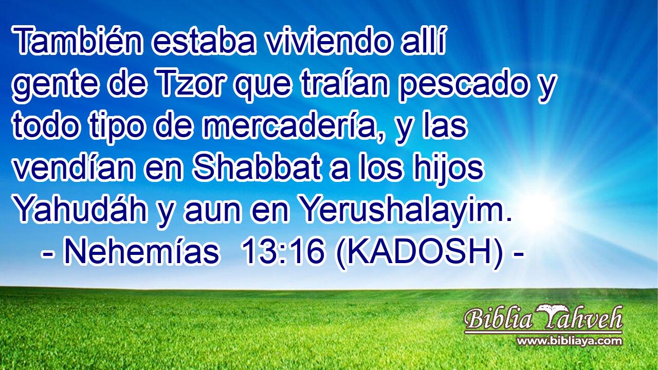  También estaba viviendo allí gente de Tzor que traían pescado y todo tipo de mercadería, y las vendían en Shabbat a los hijos Yahudáh y aun en Yerushalayim. 