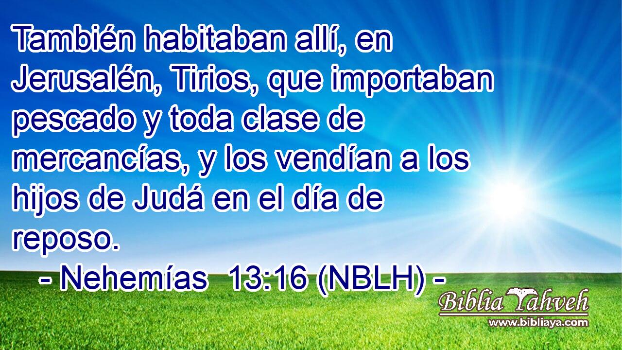  También habitaban allí, en Jerusalén, Tirios, que importaban pescado y toda clase de mercancías, y los vendían a los hijos de Judá en el día de reposo. 