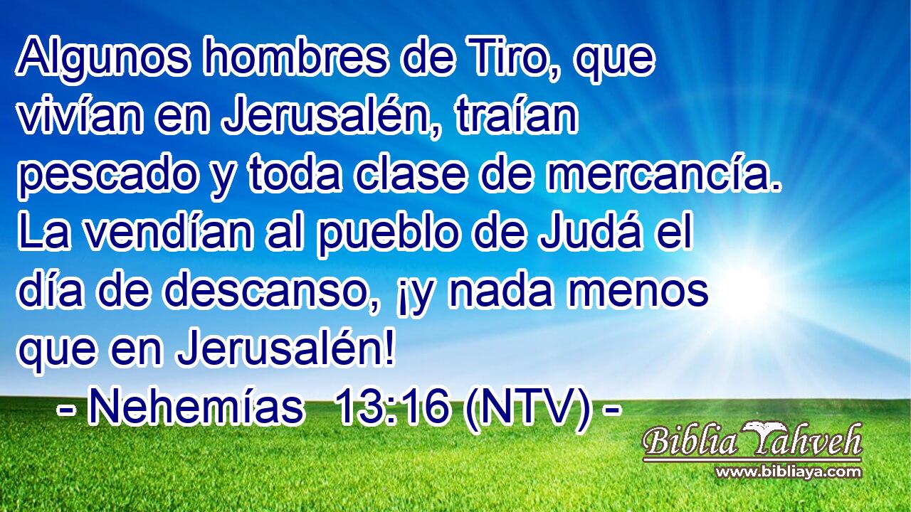 Algunos hombres de Tiro, que vivían en Jerusalén, traían pescado y toda clase de mercancía. La vendían al pueblo de Judá el día de descanso, ¡y nada menos que en Jerusalén!