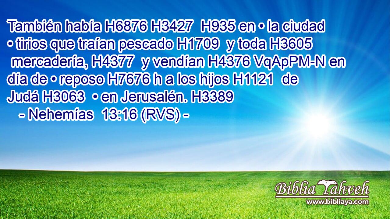 También había H6876 H3427  H935 en • la ciudad • tirios que traían pescado H1709  y toda H3605  mercadería, H4377  y vendían H4376 VqApPM-N en día de • reposo H7676 h a los hijos H1121  de Judá H3063  • en Jerusalén. H3389  