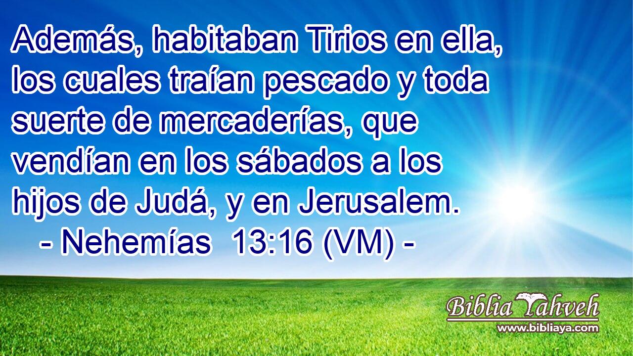  Además, habitaban Tirios en ella, los cuales traían pescado y toda suerte de mercaderías, que vendían en los sábados a los hijos de Judá, y en Jerusalem. 