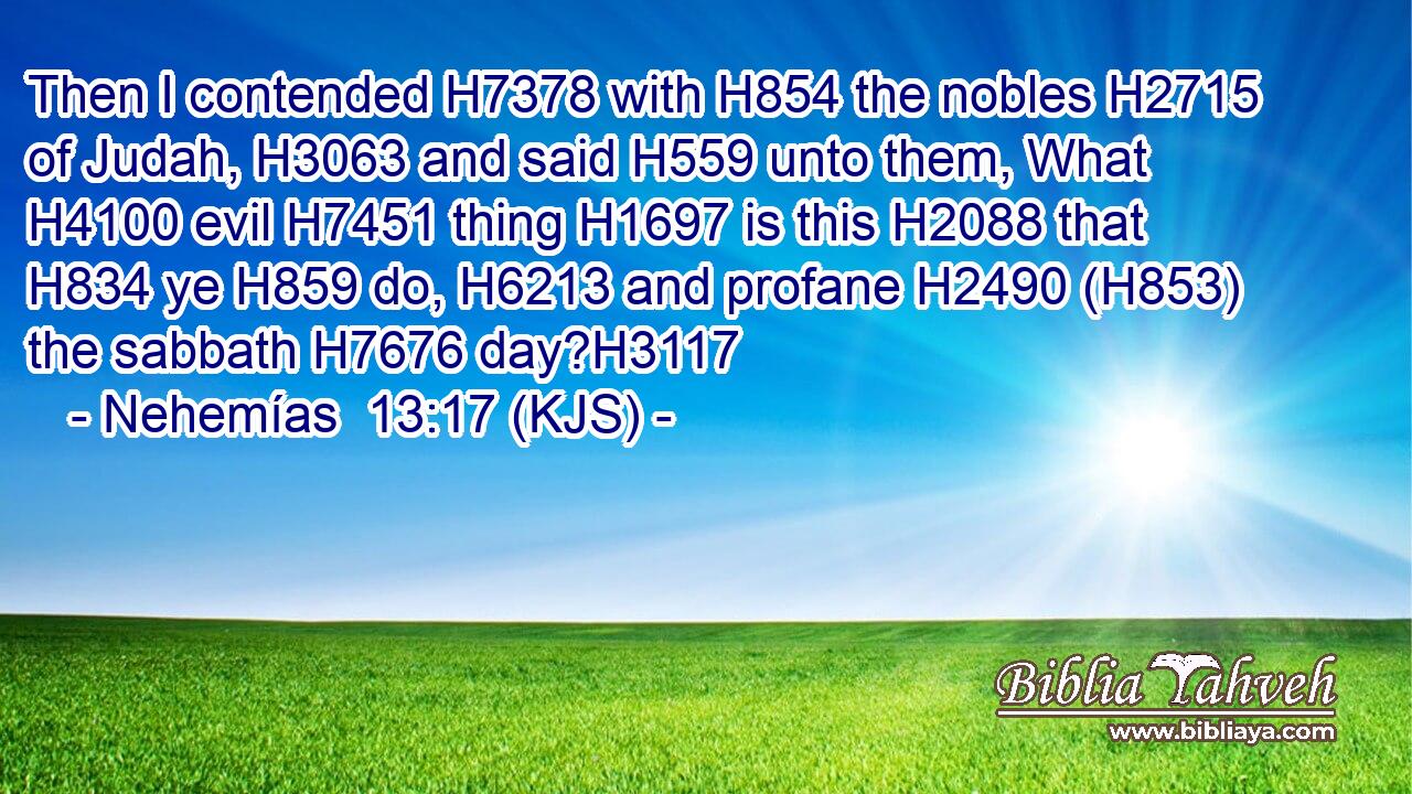 Then I contended H7378 with H854 the nobles H2715 of Judah, H3063 and said H559 unto them, What H4100 evil H7451 thing H1697 is this H2088 that H834 ye H859 do, H6213 and profane H2490 (H853) the sabbath H7676 day?H3117