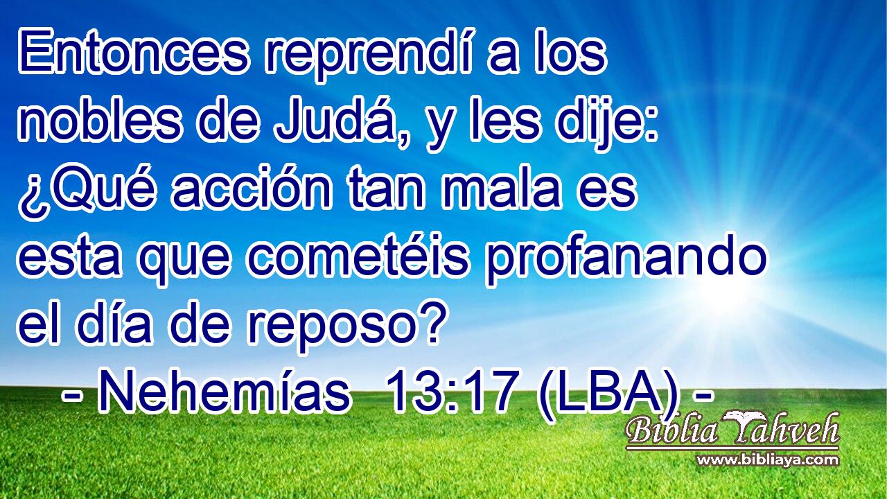Entonces reprendí a los nobles de Judá, y les dije: ¿Qué acción tan mala es esta que cometéis profanando el día de reposo?