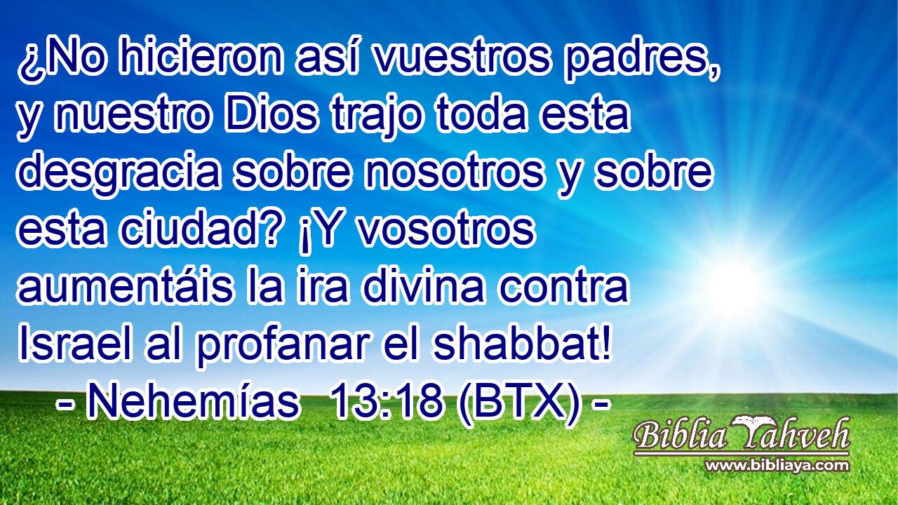 ¿No hicieron así vuestros padres, y nuestro Dios trajo toda esta desgracia sobre nosotros y sobre esta ciudad? ¡Y vosotros aumentáis la ira divina contra Israel al profanar el shabbat!