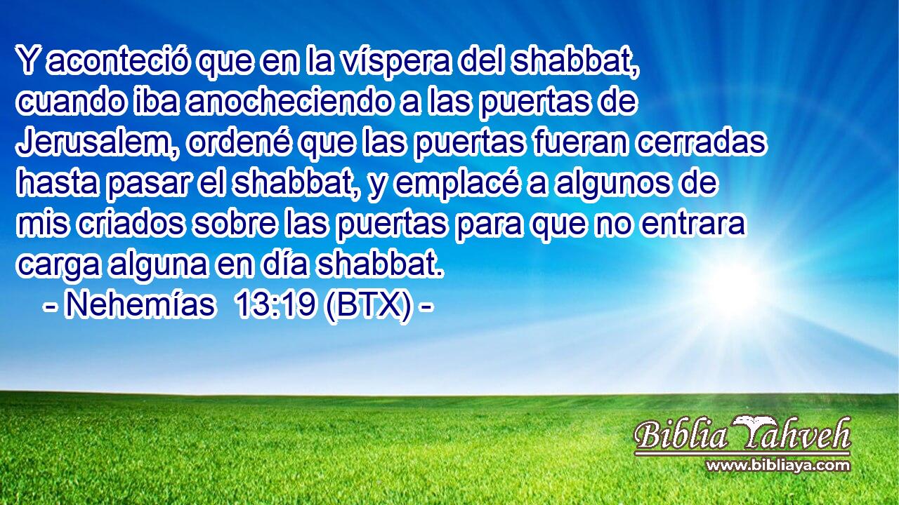 Y aconteció que en la víspera del shabbat, cuando iba anocheciendo a las puertas de Jerusalem, ordené que las puertas fueran cerradas hasta pasar el shabbat, y emplacé a algunos de mis criados sobre las puertas para que no entrara carga alguna en día shabbat.