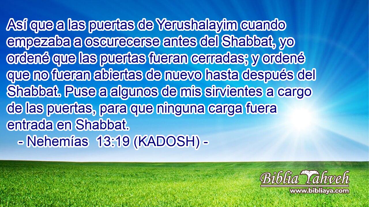  Así que a las puertas de Yerushalayim cuando empezaba a oscurecerse antes del Shabbat, yo ordené que las puertas fueran cerradas; y ordené que no fueran abiertas de nuevo hasta después del Shabbat. Puse a algunos de mis sirvientes a cargo de las puertas, para que ninguna carga fuera entrada en Shabbat. 