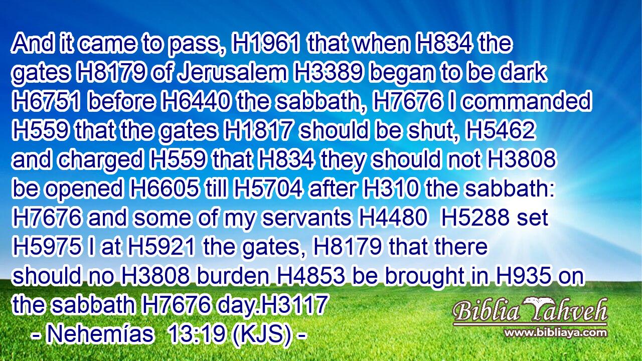 And it came to pass, H1961 that when H834 the gates H8179 of Jerusalem H3389 began to be dark H6751 before H6440 the sabbath, H7676 I commanded H559 that the gates H1817 should be shut, H5462 and charged H559 that H834 they should not H3808 be opened H6605 till H5704 after H310 the sabbath: H7676 and some of my servants H4480  H5288 set H5975 I at H5921 the gates, H8179 that there should no H3808 burden H4853 be brought in H935 on the sabbath H7676 day.H3117