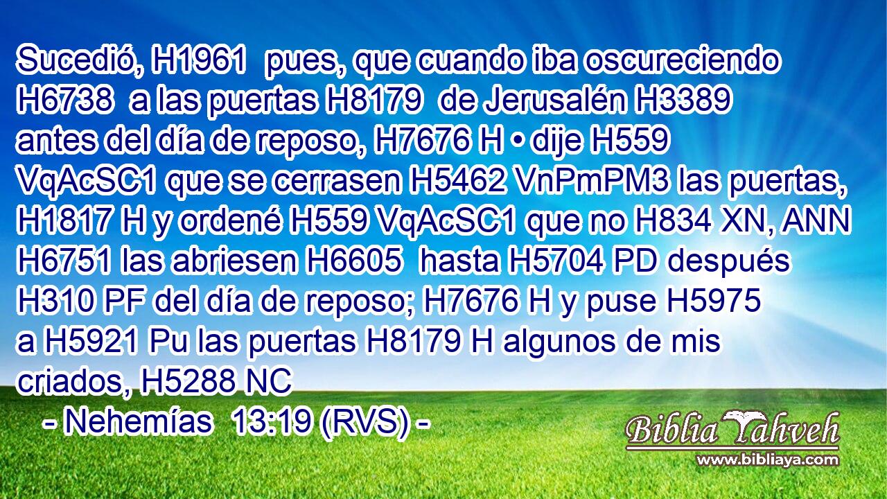 Sucedió, H1961  pues, que cuando iba oscureciendo H6738  a las puertas H8179  de Jerusalén H3389  antes del día de reposo, H7676 H • dije H559 VqAcSC1 que se cerrasen H5462 VnPmPM3 las puertas, H1817 H y ordené H559 VqAcSC1 que no H834 XN, ANN H6751 las abriesen H6605  hasta H5704 PD después H310 PF del día de reposo; H7676 H y puse H5975  a H5921 Pu las puertas H8179 H algunos de mis criados, H5288 NC