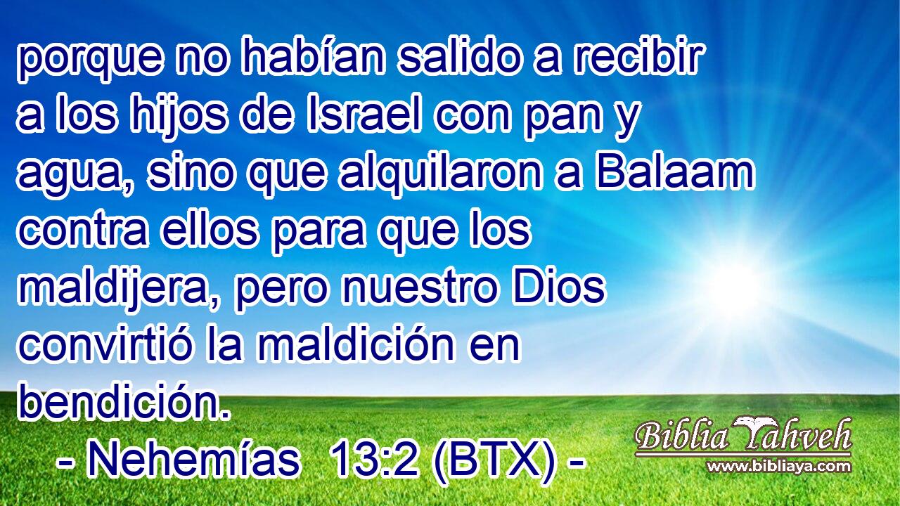porque no habían salido a recibir a los hijos de Israel con pan y agua, sino que alquilaron a Balaam contra ellos para que los maldijera, pero nuestro Dios convirtió la maldición en bendición.