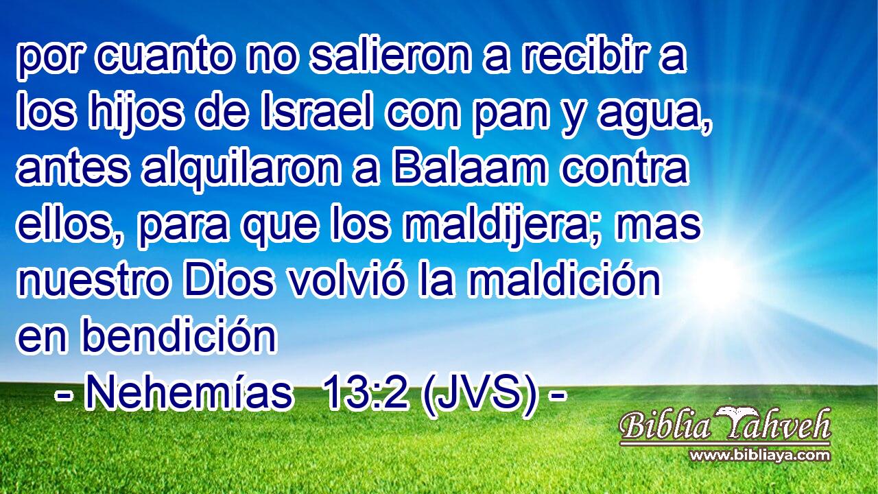 por cuanto no salieron a recibir a los hijos de Israel con pan y agua, antes alquilaron a Balaam contra ellos, para que los maldijera; mas nuestro Dios volvió la maldición en bendición