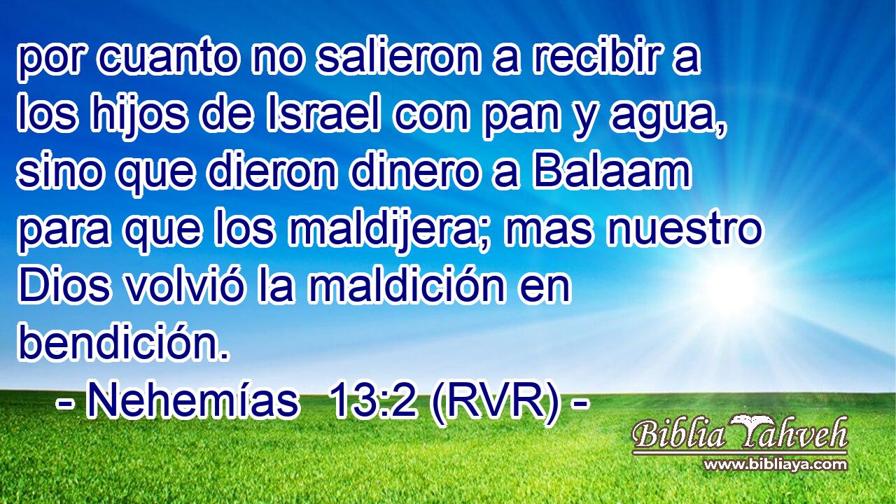 por cuanto no salieron a recibir a los hijos de Israel con pan y agua, sino que dieron dinero a Balaam para que los maldijera; mas nuestro Dios volvió la maldición en bendición.