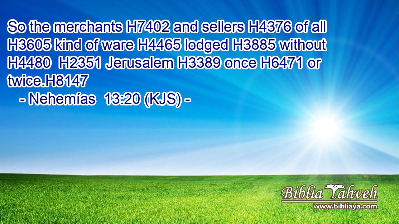 So the merchants H7402 and sellers H4376 of all H3605 kind of ware H4465 lodged H3885 without H4480  H2351 Jerusalem H3389 once H6471 or twice.H8147