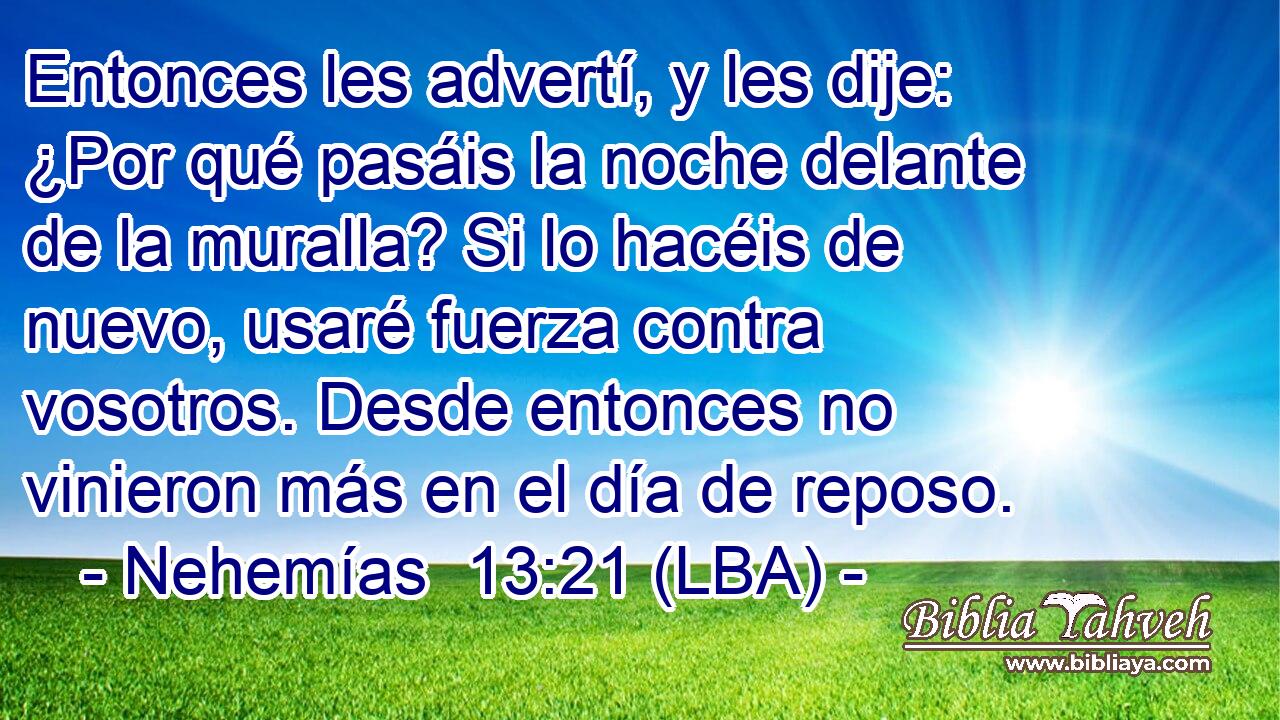 Entonces les advertí, y les dije: ¿Por qué pasáis la noche delante de la muralla? Si lo hacéis de nuevo, usaré fuerza contra vosotros. Desde entonces no vinieron más en el día de reposo.