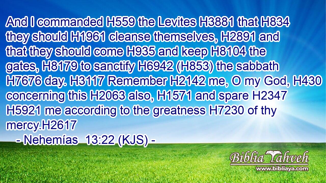 And I commanded H559 the Levites H3881 that H834 they should H1961 cleanse themselves, H2891 and that they should come H935 and keep H8104 the gates, H8179 to sanctify H6942 (H853) the sabbath H7676 day. H3117 Remember H2142 me, O my God, H430 concerning this H2063 also, H1571 and spare H2347  H5921 me according to the greatness H7230 of thy mercy.H2617