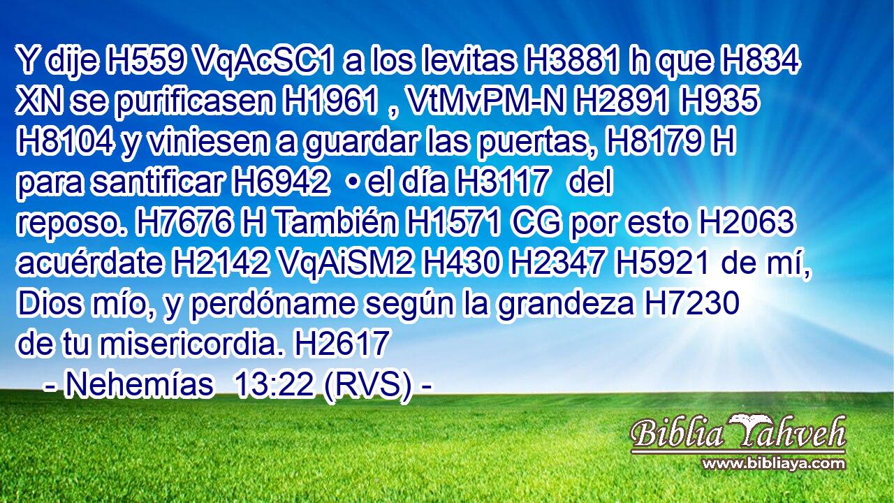 Y dije H559 VqAcSC1 a los levitas H3881 h que H834 XN se purificasen H1961 , VtMvPM-N H2891 H935 H8104 y viniesen a guardar las puertas, H8179 H para santificar H6942  • el día H3117  del reposo. H7676 H También H1571 CG por esto H2063  acuérdate H2142 VqAiSM2 H430 H2347 H5921 de mí, Dios mío, y perdóname según la grandeza H7230  de tu misericordia. H2617  