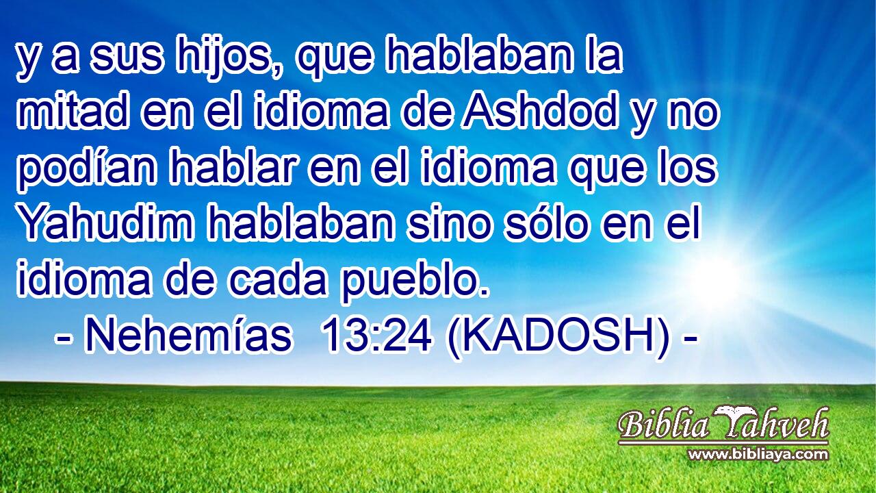  y a sus hijos, que hablaban la mitad en el idioma de Ashdod y no podían hablar en el idioma que los Yahudim hablaban sino sólo en el idioma de cada pueblo. 