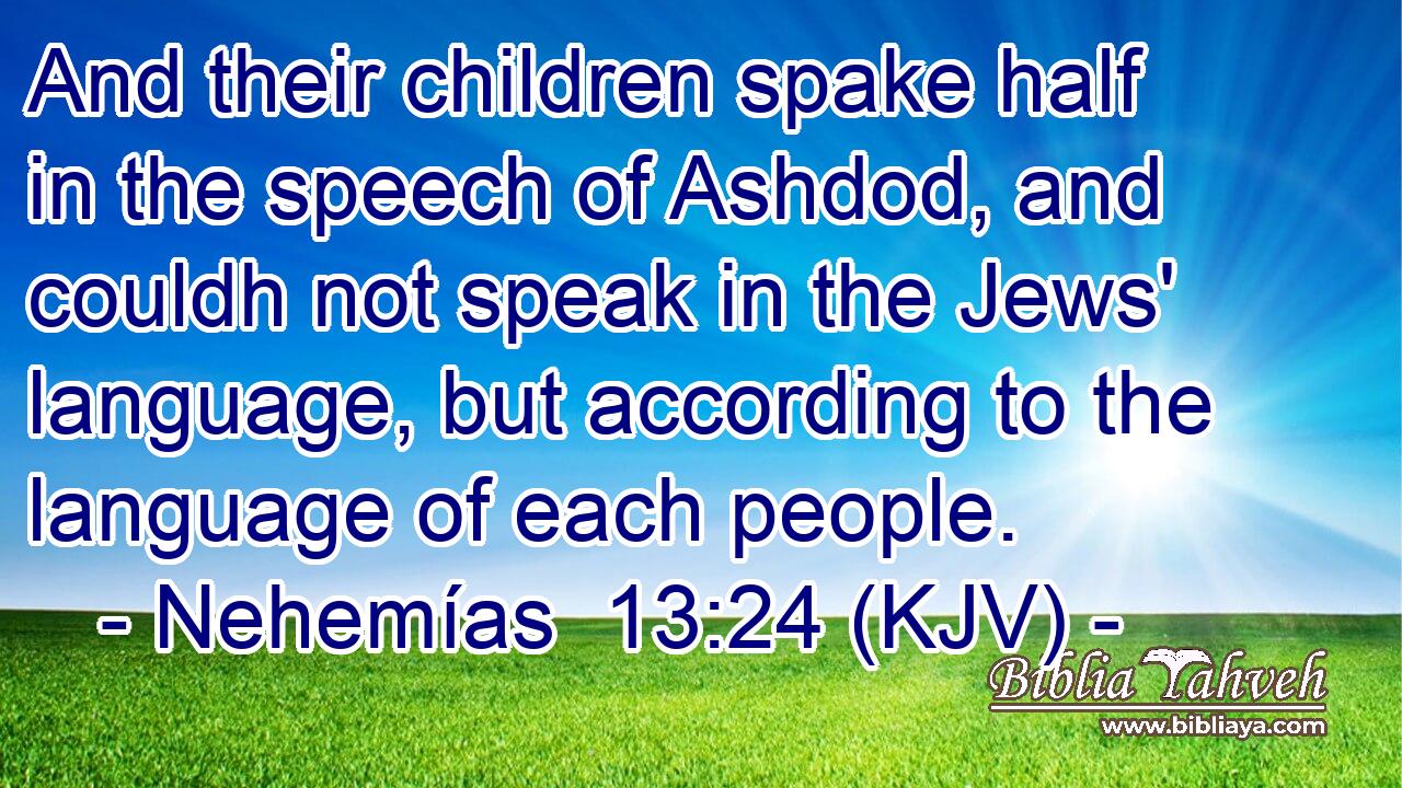 And their children spake half in the speech of Ashdod, and couldh not speak in the Jews' language, but according to the language of each people.