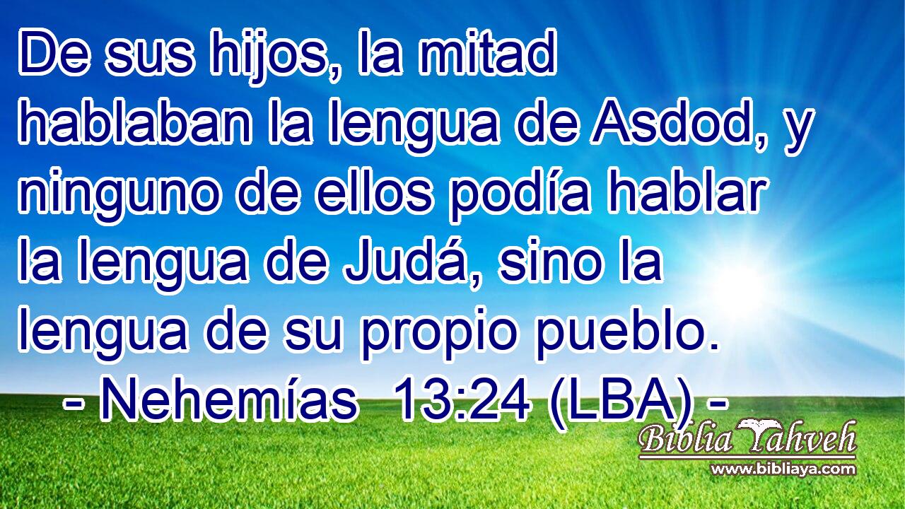 De sus hijos, la mitad hablaban la lengua de Asdod, y ninguno de ellos podía hablar la lengua de Judá, sino la lengua de su propio pueblo.