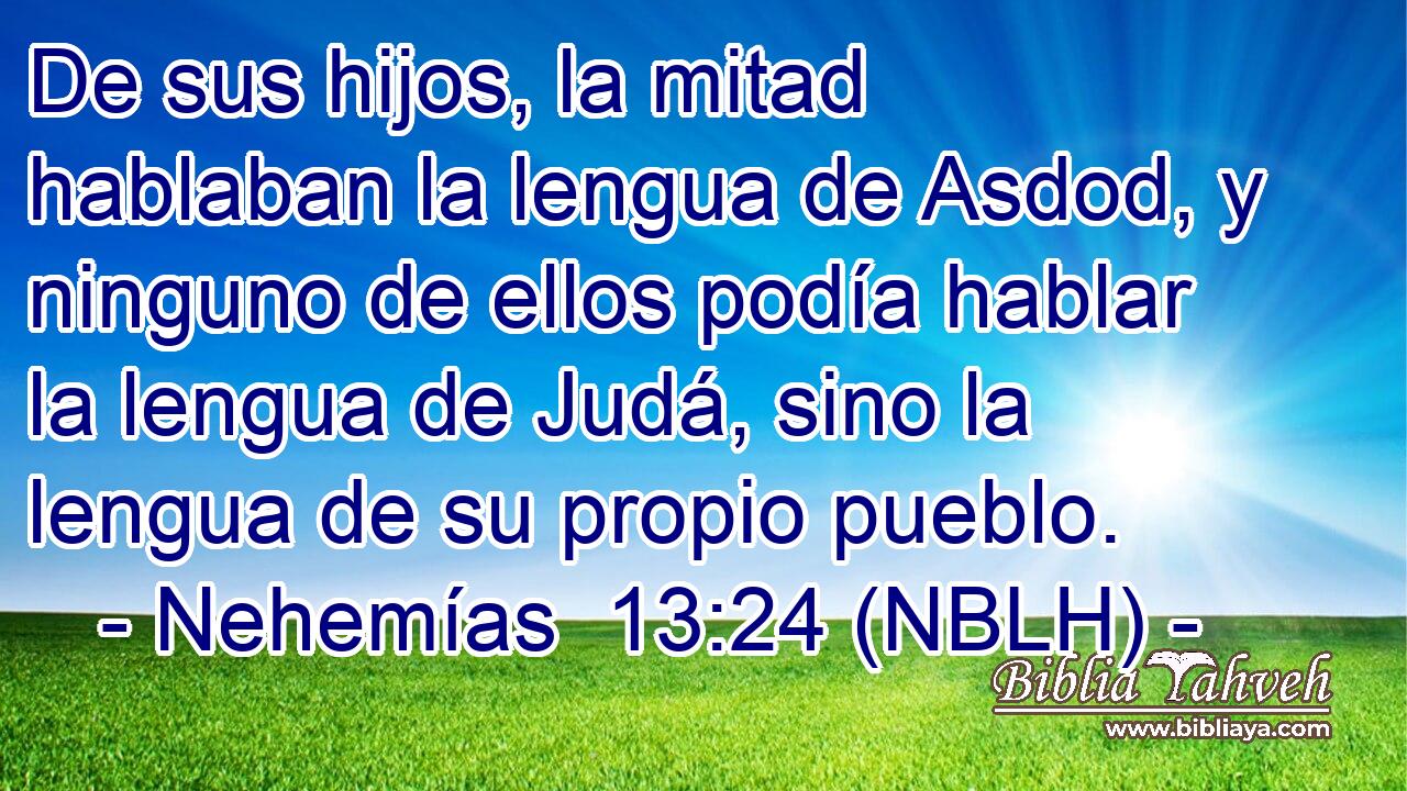  De sus hijos, la mitad hablaban la lengua de Asdod, y ninguno de ellos podía hablar la lengua de Judá, sino la lengua de su propio pueblo. 