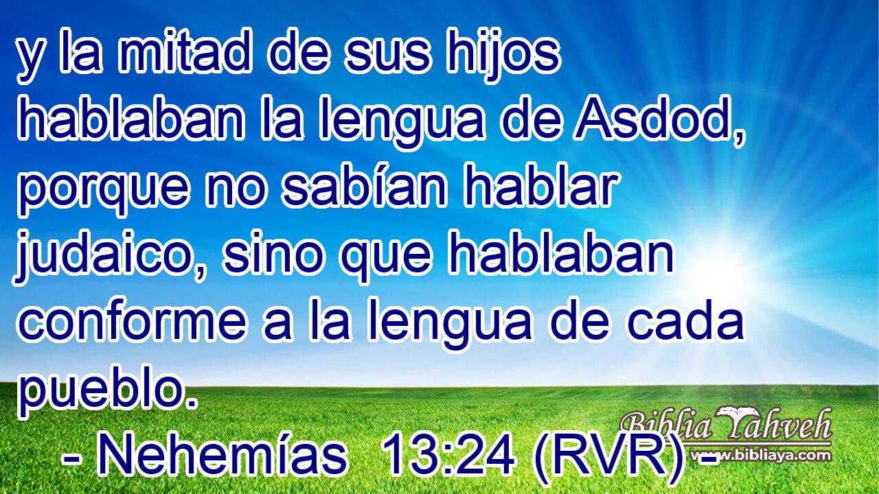 y la mitad de sus hijos hablaban la lengua de Asdod, porque no sabían hablar judaico, sino que hablaban conforme a la lengua de cada pueblo.