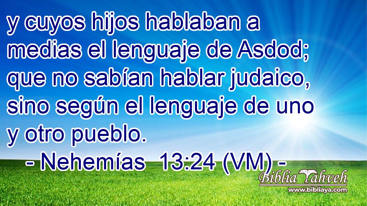  y cuyos hijos hablaban a medias el lenguaje de Asdod; que no sabían hablar judaico, sino según el lenguaje de uno y otro pueblo. 