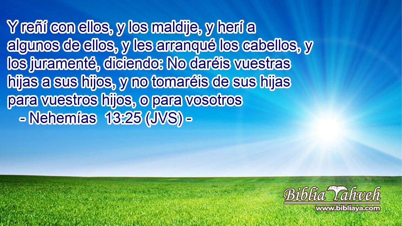 Y reñí con ellos, y los maldije, y herí a algunos de ellos, y les arranqué los cabellos, y los juramenté, diciendo: No daréis vuestras hijas a sus hijos, y no tomaréis de sus hijas para vuestros hijos, o para vosotros