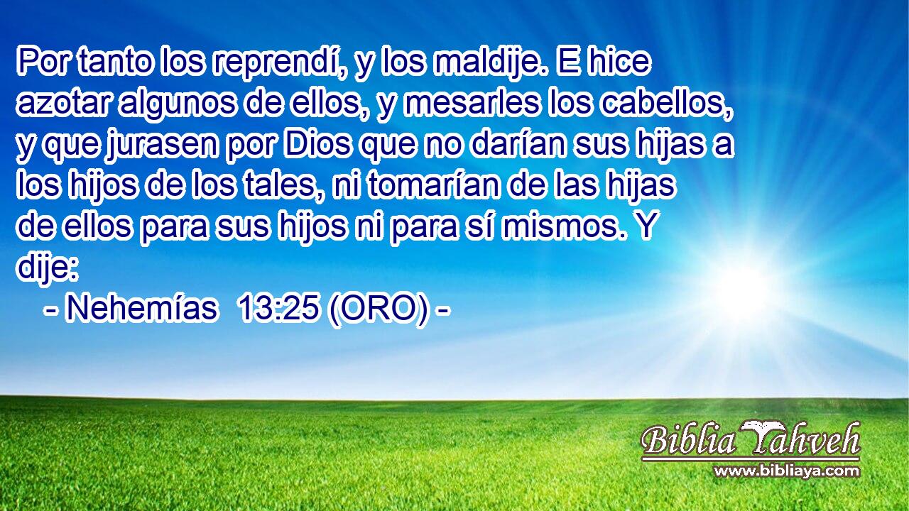  Por tanto los reprendí, y los maldije. E hice azotar algunos de ellos, y mesarles los cabellos, y que jurasen por Dios que no darían sus hijas a los hijos de los tales, ni tomarían de las hijas de ellos para sus hijos ni para sí mismos. Y dije: 