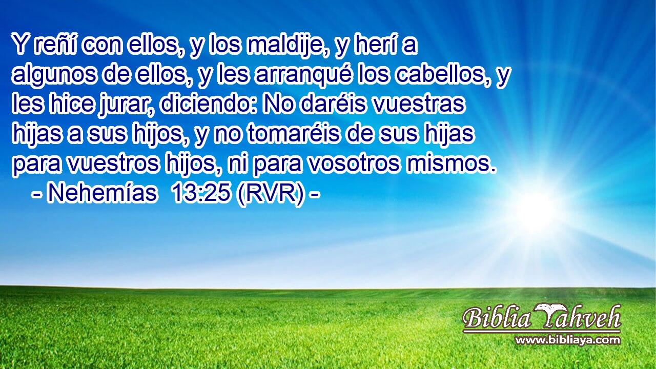 Y reñí con ellos, y los maldije, y herí a algunos de ellos, y les arranqué los cabellos, y les hice jurar, diciendo: No daréis vuestras hijas a sus hijos, y no tomaréis de sus hijas para vuestros hijos, ni para vosotros mismos.