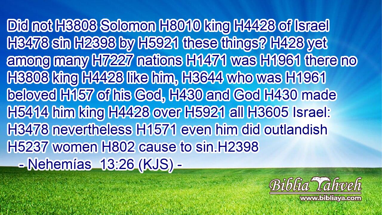Did not H3808 Solomon H8010 king H4428 of Israel H3478 sin H2398 by H5921 these things? H428 yet among many H7227 nations H1471 was H1961 there no H3808 king H4428 like him, H3644 who was H1961 beloved H157 of his God, H430 and God H430 made H5414 him king H4428 over H5921 all H3605 Israel: H3478 nevertheless H1571 even him did outlandish H5237 women H802 cause to sin.H2398