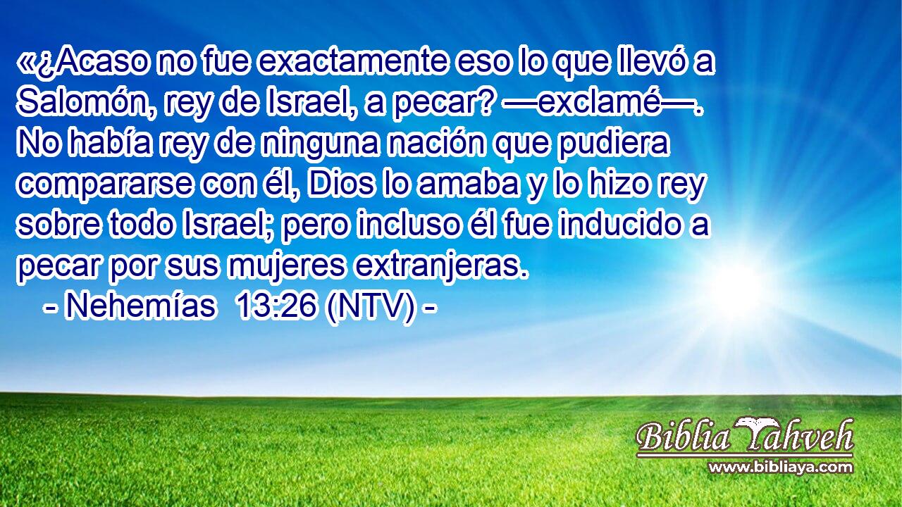 «¿Acaso no fue exactamente eso lo que llevó a Salomón, rey de Israel, a pecar? —exclamé—. No había rey de ninguna nación que pudiera compararse con él, Dios lo amaba y lo hizo rey sobre todo Israel; pero incluso él fue inducido a pecar por sus mujeres extranjeras.
