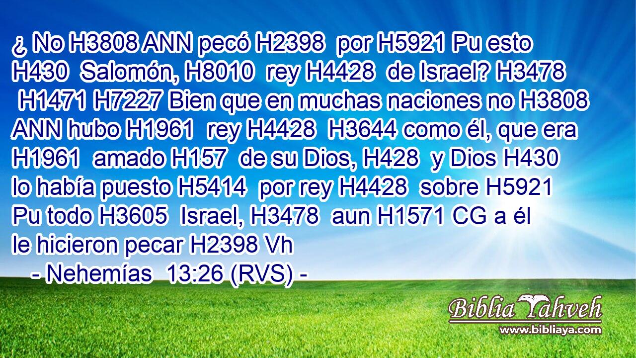 ¿ No H3808 ANN pecó H2398  por H5921 Pu esto H430  Salomón, H8010  rey H4428  de Israel? H3478  H1471 H7227 Bien que en muchas naciones no H3808 ANN hubo H1961  rey H4428  H3644 como él, que era H1961  amado H157  de su Dios, H428  y Dios H430  lo había puesto H5414  por rey H4428  sobre H5921 Pu todo H3605  Israel, H3478  aun H1571 CG a él le hicieron pecar H2398 Vh