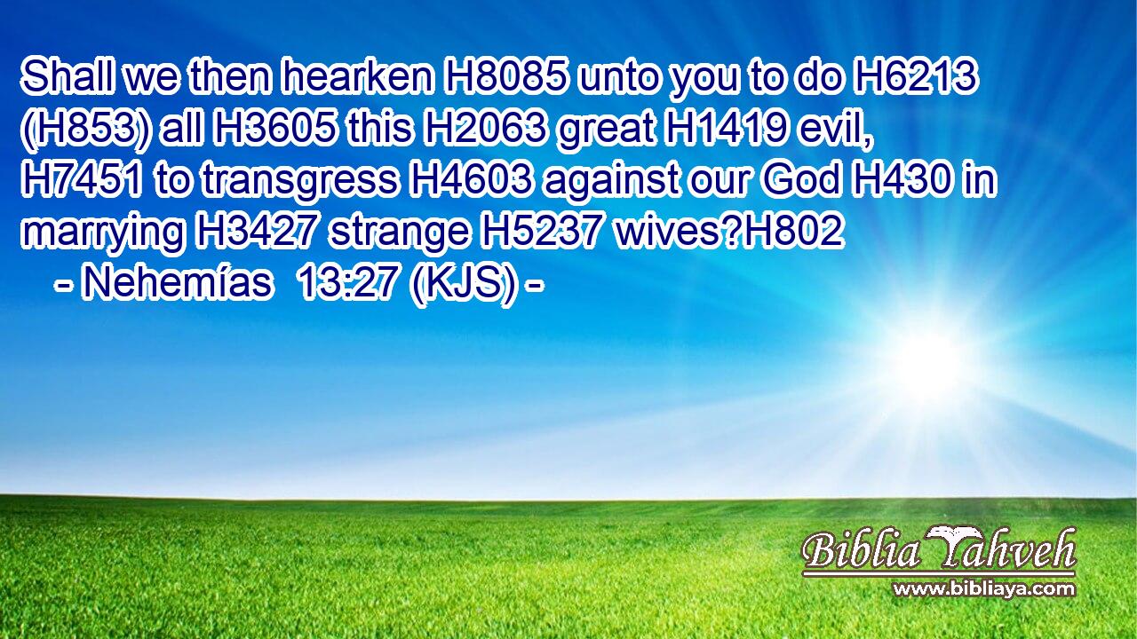 Shall we then hearken H8085 unto you to do H6213 (H853) all H3605 this H2063 great H1419 evil, H7451 to transgress H4603 against our God H430 in marrying H3427 strange H5237 wives?H802