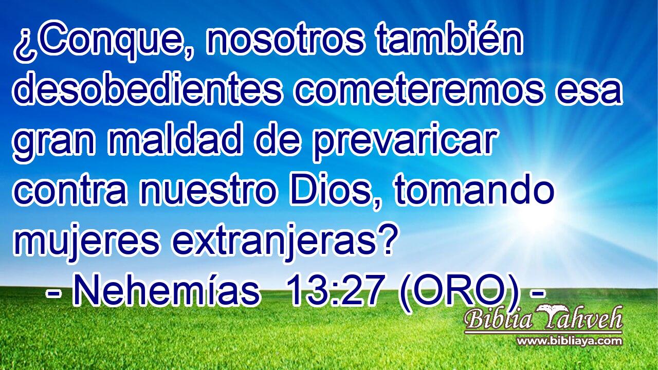  ¿Conque, nosotros también desobedientes cometeremos esa gran maldad de prevaricar contra nuestro Dios, tomando mujeres extranjeras? 
