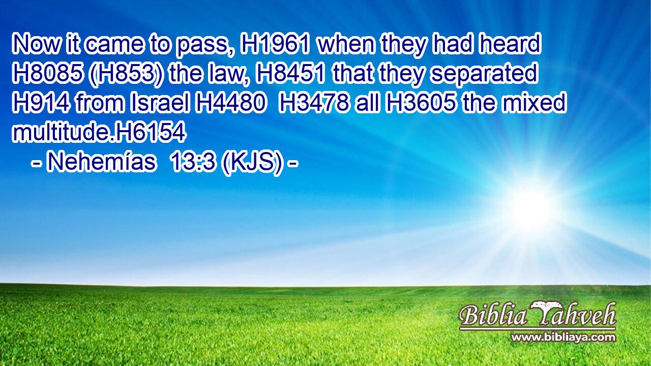 Now it came to pass, H1961 when they had heard H8085 (H853) the law, H8451 that they separated H914 from Israel H4480  H3478 all H3605 the mixed multitude.H6154