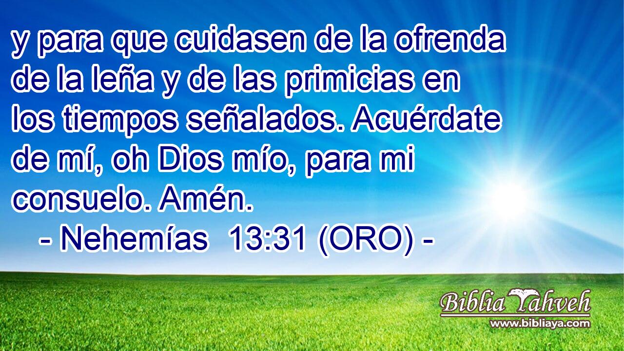  y para que cuidasen de la ofrenda de la leña y de las primicias en los tiempos señalados. Acuérdate de mí, oh Dios mío, para mi consuelo. Amén. 