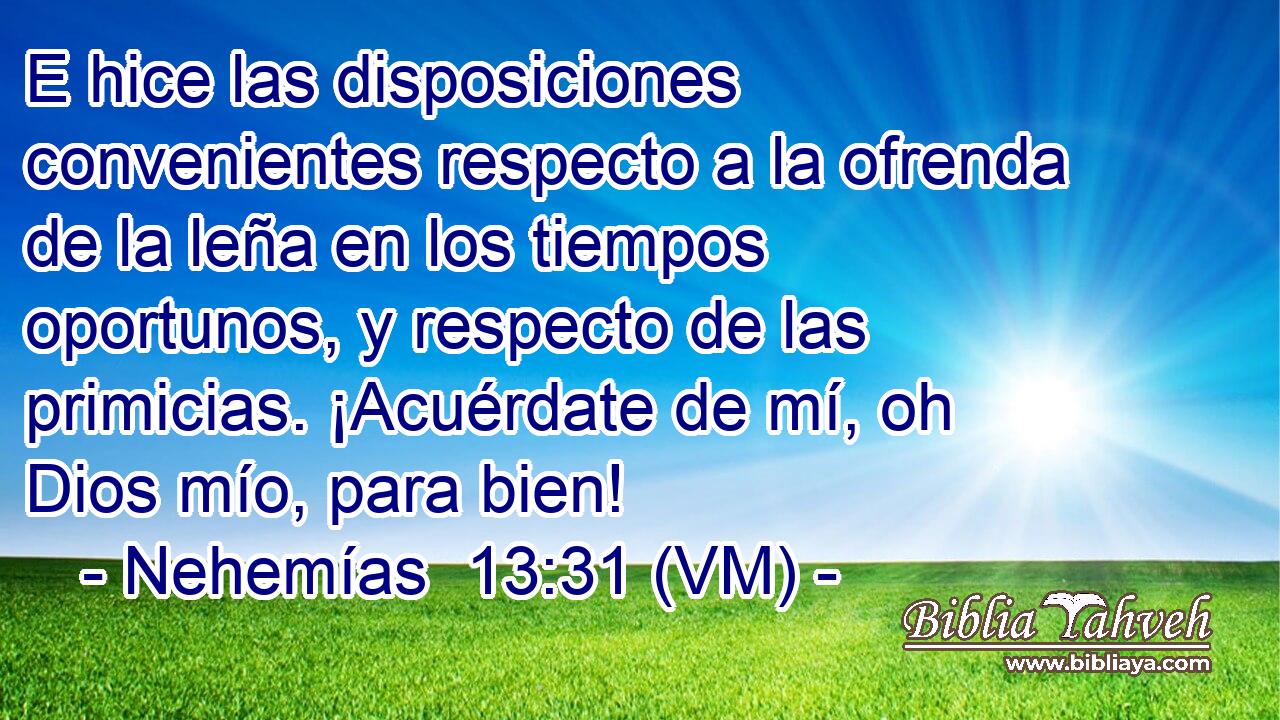  E hice las disposiciones convenientes respecto a la ofrenda de la leña en los tiempos oportunos, y respecto de las primicias. ¡Acuérdate de mí, oh Dios mío, para bien! 