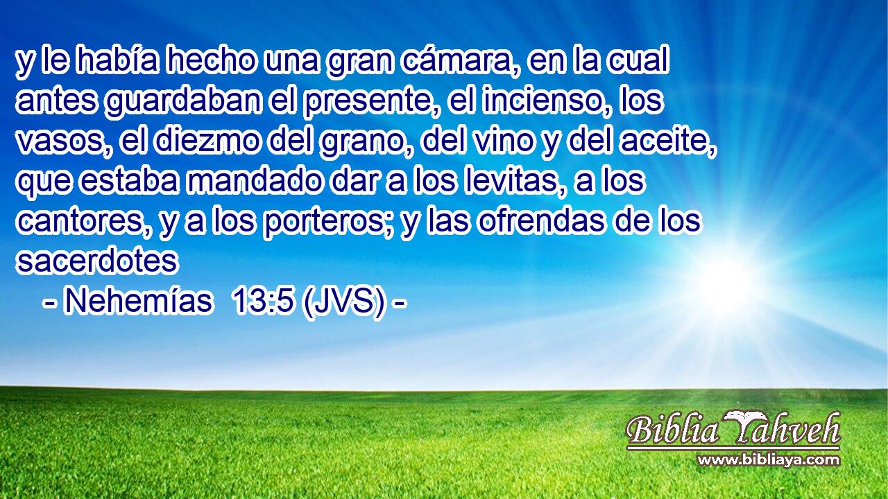 y le había hecho una gran cámara, en la cual antes guardaban el presente, el incienso, los vasos, el diezmo del grano, del vino y del aceite, que estaba mandado dar a los levitas, a los cantores, y a los porteros; y las ofrendas de los sacerdotes