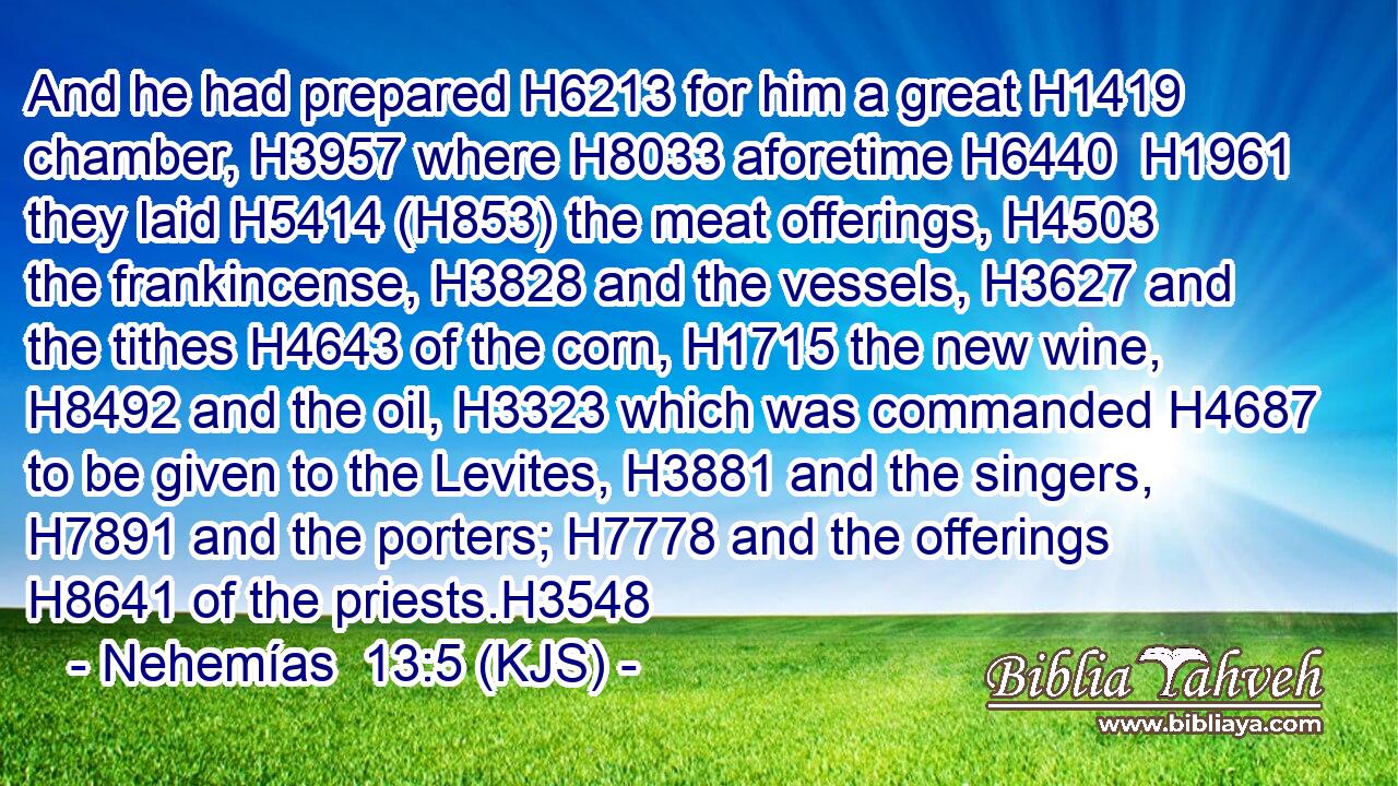 And he had prepared H6213 for him a great H1419 chamber, H3957 where H8033 aforetime H6440  H1961 they laid H5414 (H853) the meat offerings, H4503 the frankincense, H3828 and the vessels, H3627 and the tithes H4643 of the corn, H1715 the new wine, H8492 and the oil, H3323 which was commanded H4687 to be given to the Levites, H3881 and the singers, H7891 and the porters; H7778 and the offerings H8641 of the priests.H3548