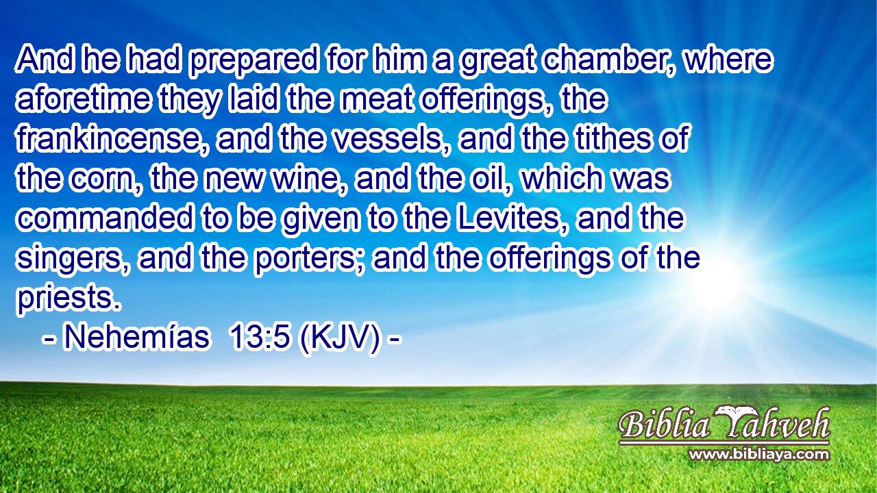 And he had prepared for him a great chamber, where aforetime they laid the meat offerings, the frankincense, and the vessels, and the tithes of the corn, the new wine, and the oil, which was commanded to be given to the Levites, and the singers, and the porters; and the offerings of the priests.