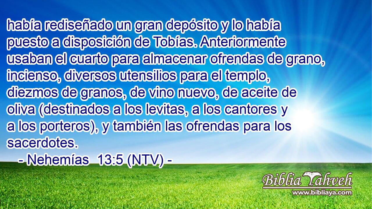 había rediseñado un gran depósito y lo había puesto a disposición de Tobías. Anteriormente usaban el cuarto para almacenar ofrendas de grano, incienso, diversos utensilios para el templo, diezmos de granos, de vino nuevo, de aceite de oliva (destinados a los levitas, a los cantores y a los porteros), y también las ofrendas para los sacerdotes.