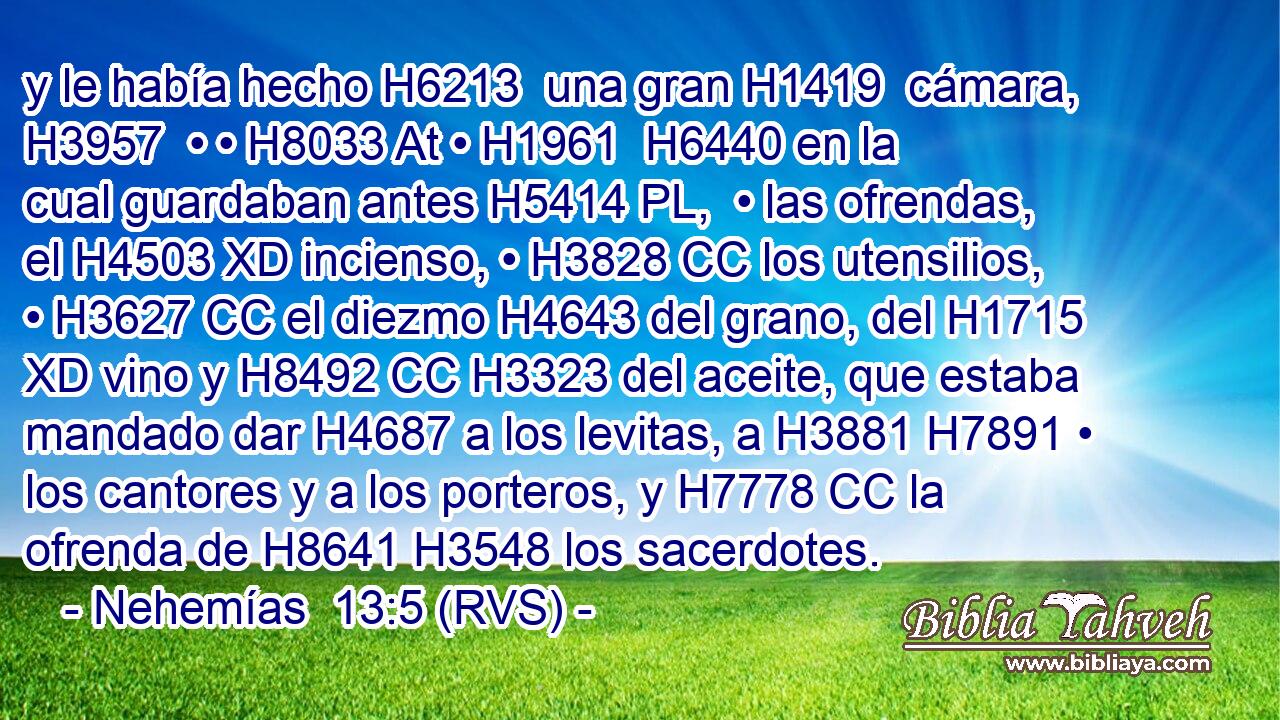 y le había hecho H6213  una gran H1419  cámara, H3957  • • H8033 At • H1961  H6440 en la cual guardaban antes H5414 PL,  • las ofrendas, el H4503 XD incienso, • H3828 CC los utensilios, • H3627 CC el diezmo H4643 del grano, del H1715 XD vino y H8492 CC H3323 del aceite, que estaba mandado dar H4687 a los levitas, a H3881 H7891 • los cantores y a los porteros, y H7778 CC la ofrenda de H8641 H3548 los sacerdotes. 