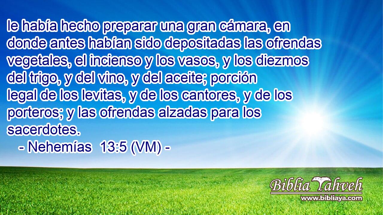  le había hecho preparar una gran cámara, en donde antes habían sido depositadas las ofrendas vegetales, el incienso y los vasos, y los diezmos del trigo, y del vino, y del aceite; porción legal de los levitas, y de los cantores, y de los porteros; y las ofrendas alzadas para los sacerdotes. 