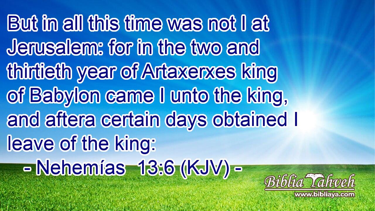 But in all this time was not I at Jerusalem: for in the two and thirtieth year of Artaxerxes king of Babylon came I unto the king, and aftera certain days obtained I leave of the king: