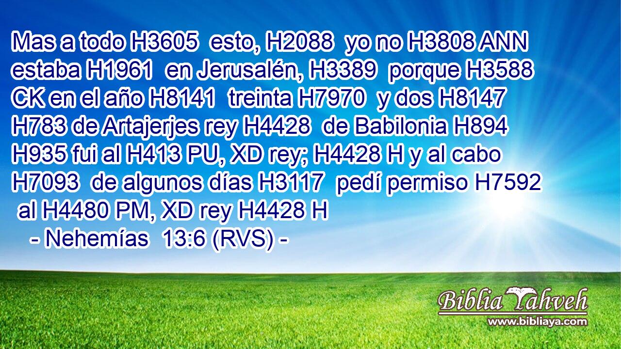 Mas a todo H3605  esto, H2088  yo no H3808 ANN estaba H1961  en Jerusalén, H3389  porque H3588 CK en el año H8141  treinta H7970  y dos H8147  H783 de Artajerjes rey H4428  de Babilonia H894  H935 fui al H413 PU, XD rey; H4428 H y al cabo H7093  de algunos días H3117  pedí permiso H7592  al H4480 PM, XD rey H4428 H 