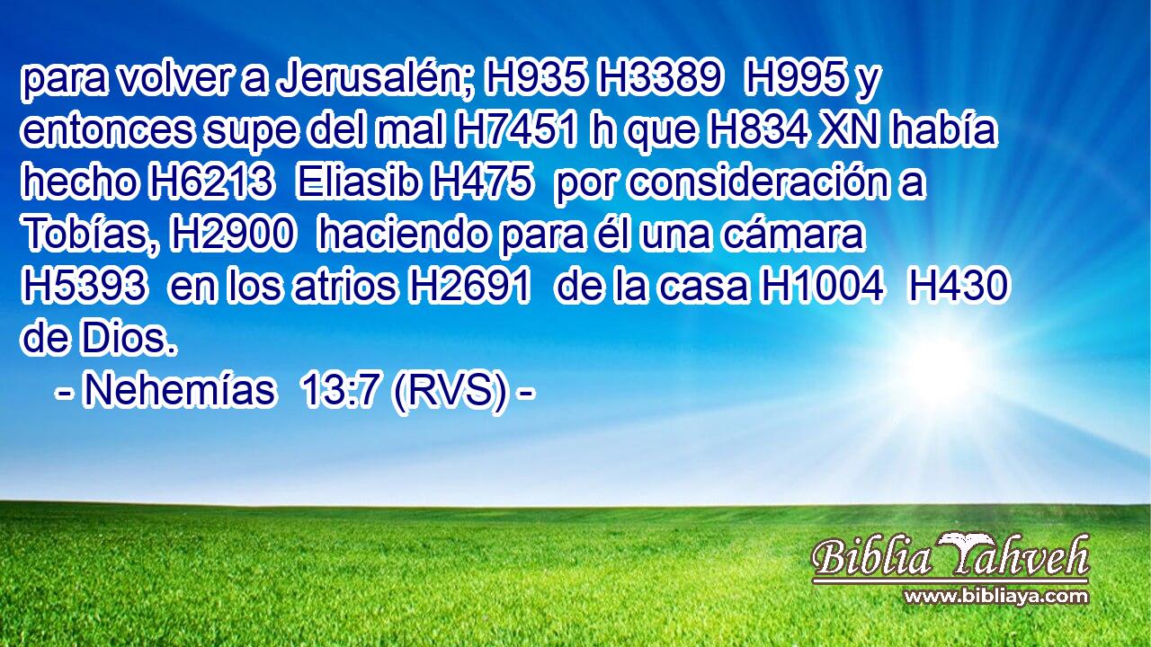 para volver a Jerusalén; H935 H3389  H995 y entonces supe del mal H7451 h que H834 XN había hecho H6213  Eliasib H475  por consideración a Tobías, H2900  haciendo para él una cámara H5393  en los atrios H2691  de la casa H1004  H430 de Dios. 