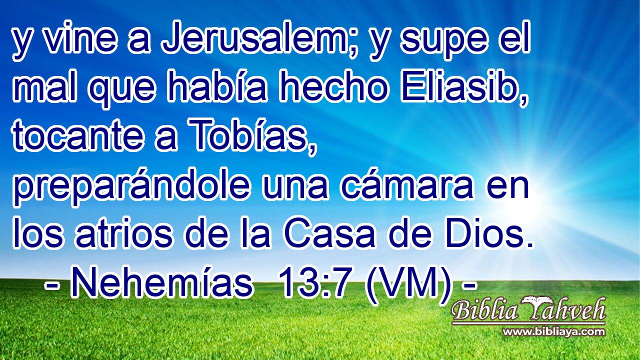  y vine a Jerusalem; y supe el mal que había hecho Eliasib, tocante a Tobías, preparándole una cámara en los atrios de la Casa de Dios. 