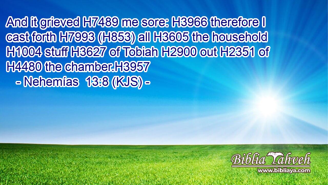 And it grieved H7489 me sore: H3966 therefore I cast forth H7993 (H853) all H3605 the household H1004 stuff H3627 of Tobiah H2900 out H2351 of H4480 the chamber.H3957