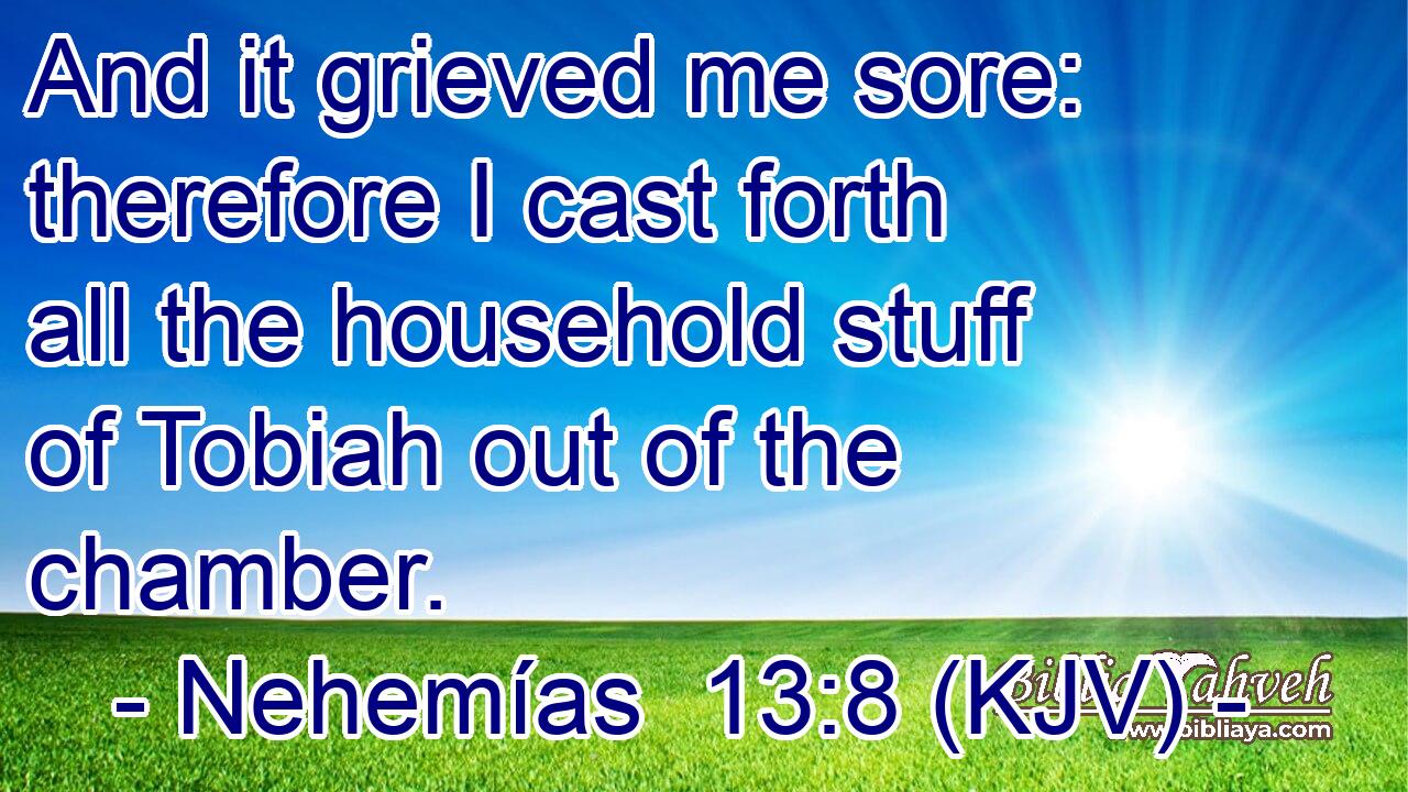 And it grieved me sore: therefore I cast forth all the household stuff of Tobiah out of the chamber.